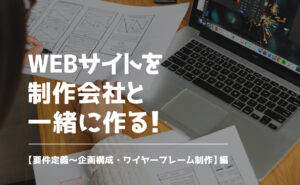 WEBサイトを制作会社と一緒に作る！【要件定義〜企画構成・ワイヤーフレーム制作】編